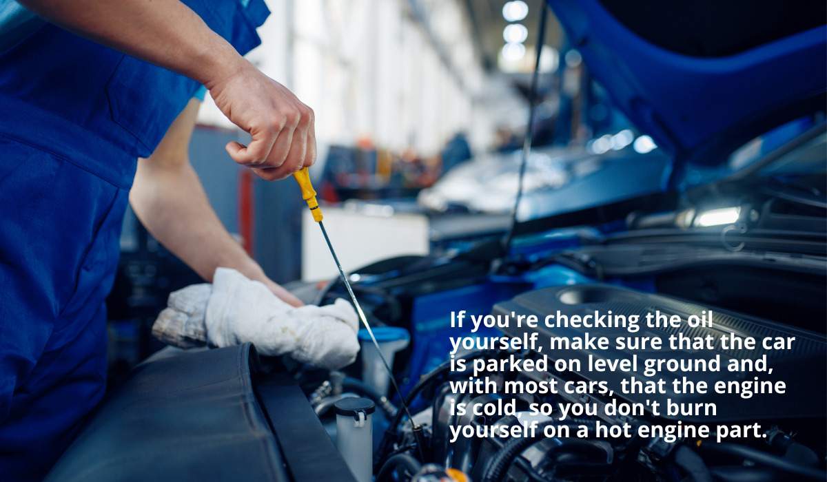 If you're checking the oil yourself, make sure that the car is parked on level ground and, with most cars, that the engine is cold, so you don't burn yourself on a hot engine part.